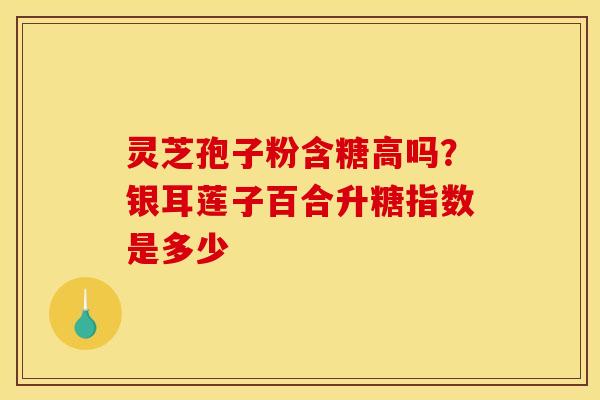 灵芝孢子粉含糖高吗？银耳莲子百合升糖指数是多少
