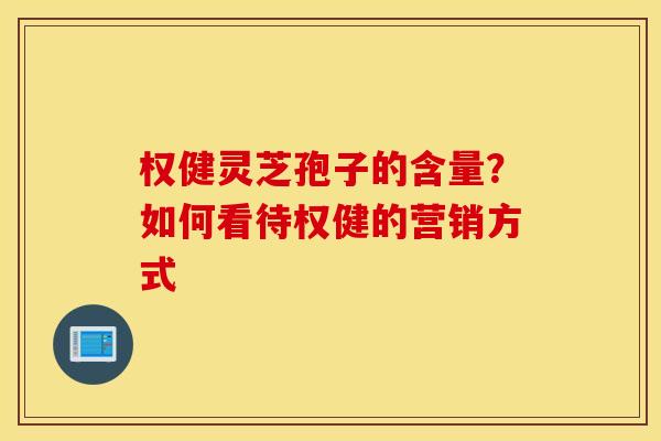 权健灵芝孢子的含量？如何看待权健的营销方式