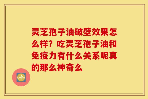 灵芝孢子油破壁效果怎么样？吃灵芝孢子油和免疫力有什么关系呢真的那么神奇么