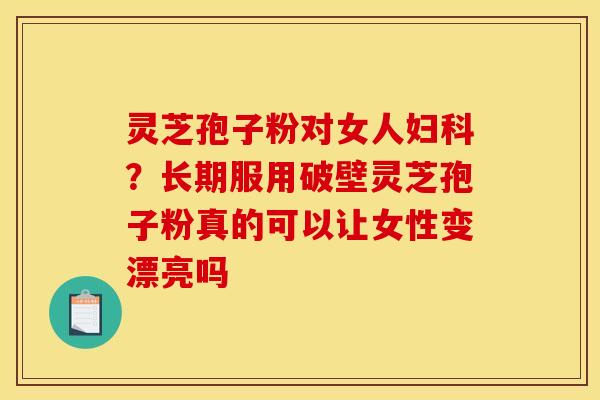灵芝孢子粉对女人妇科？长期服用破壁灵芝孢子粉真的可以让女性变漂亮吗
