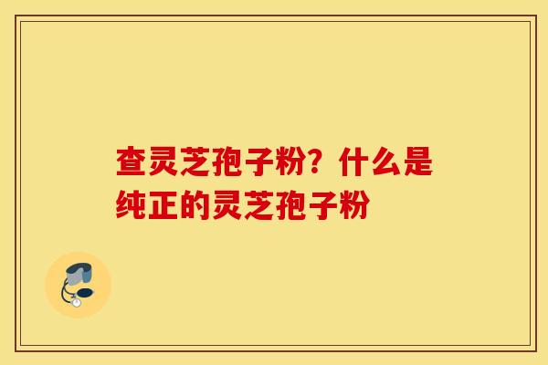查灵芝孢子粉？什么是纯正的灵芝孢子粉