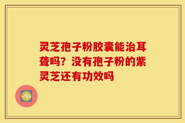 灵芝孢子粉胶囊能治耳聋吗？没有孢子粉的紫灵芝还有功效吗