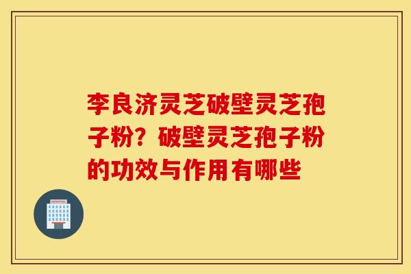 李良济灵芝破壁灵芝孢子粉？破壁灵芝孢子粉的功效与作用有哪些