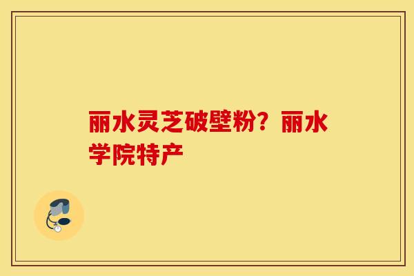 丽水灵芝破壁粉？丽水学院特产