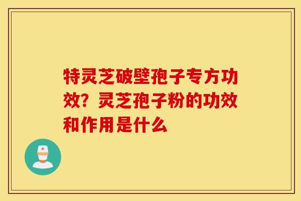 特灵芝破壁孢子专方功效？灵芝孢子粉的功效和作用是什么