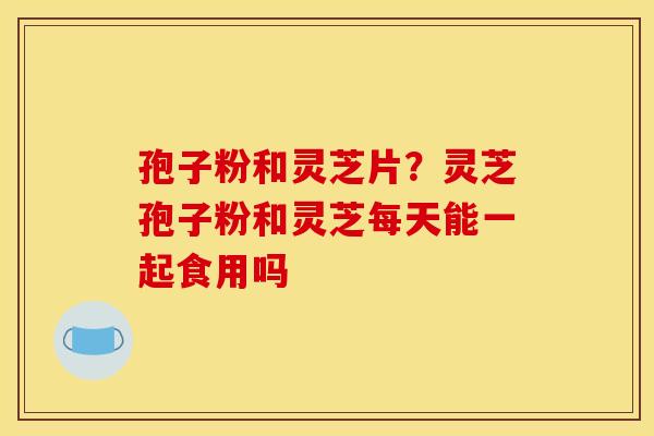 孢子粉和灵芝片？灵芝孢子粉和灵芝每天能一起食用吗