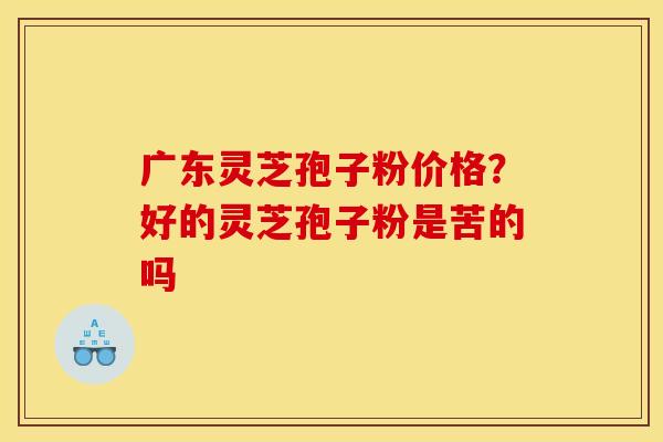 广东灵芝孢子粉价格？好的灵芝孢子粉是苦的吗