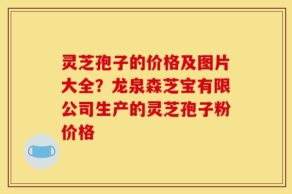 灵芝孢子的价格及图片大全？龙泉森芝宝有限公司生产的灵芝孢子粉价格