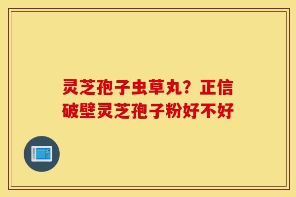 灵芝孢子虫草丸？正信破壁灵芝孢子粉好不好