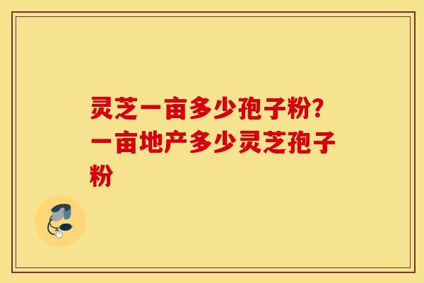 灵芝一亩多少孢子粉？一亩地产多少灵芝孢子粉