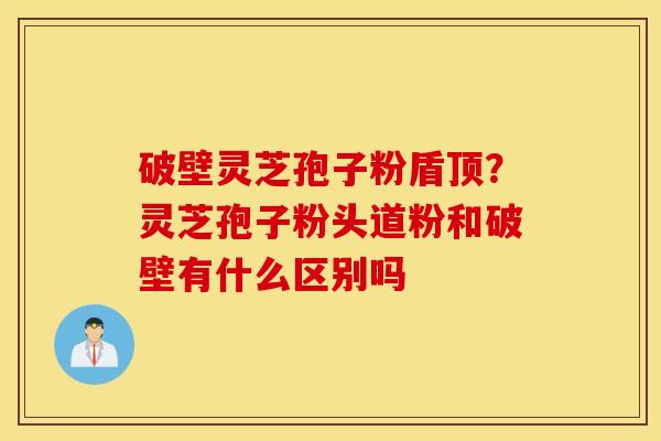 破壁灵芝孢子粉盾顶？灵芝孢子粉头道粉和破壁有什么区别吗