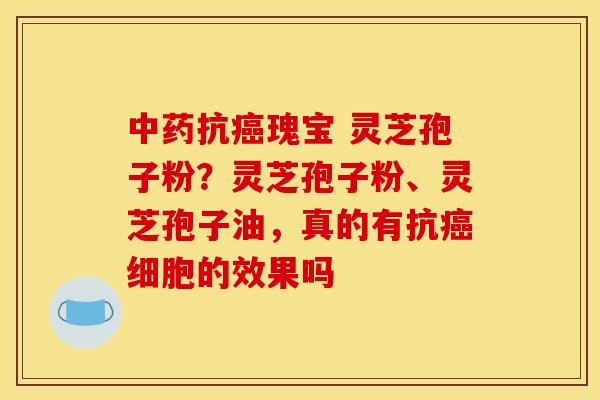 中药抗癌瑰宝 灵芝孢子粉？灵芝孢子粉、灵芝孢子油，真的有抗癌细胞的效果吗