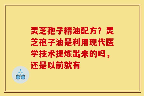 灵芝孢子精油配方？灵芝孢子油是利用现代医学技术提炼出来的吗，还是以前就有