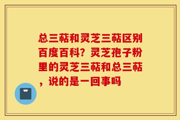 总三萜和灵芝三萜区别百度百科？灵芝孢子粉里的灵芝三萜和总三萜，说的是一回事吗