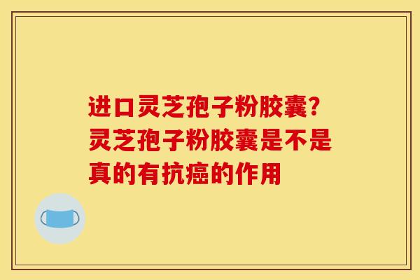 进口灵芝孢子粉胶囊？灵芝孢子粉胶囊是不是真的有抗癌的作用