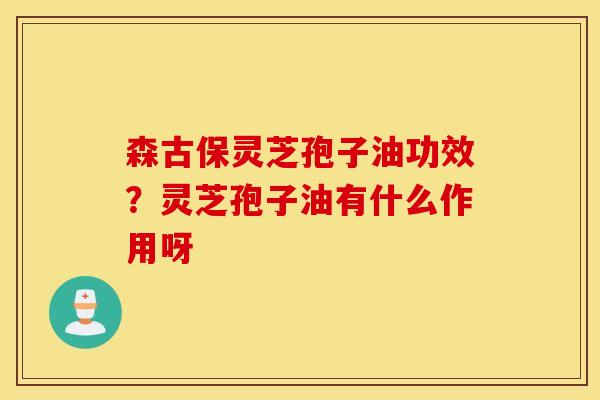 森古保灵芝孢子油功效？灵芝孢子油有什么作用呀