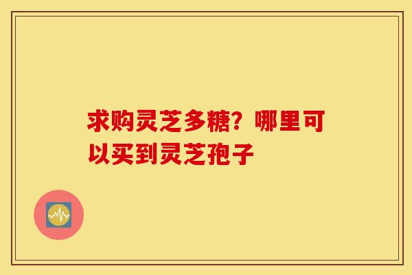 求购灵芝多糖？哪里可以买到灵芝孢子