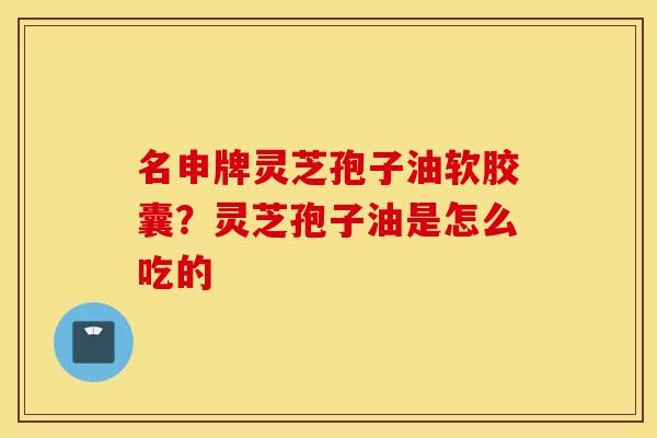 名申牌灵芝孢子油软胶囊？灵芝孢子油是怎么吃的