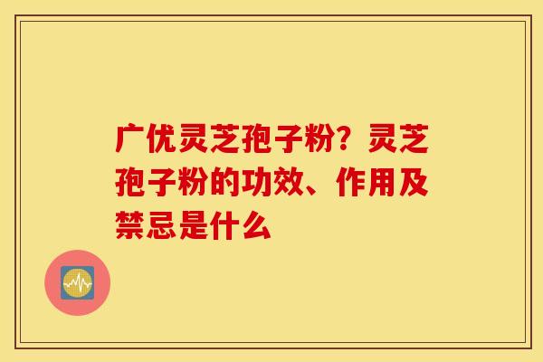 广优灵芝孢子粉？灵芝孢子粉的功效、作用及禁忌是什么