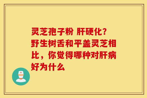 灵芝孢子粉 肝硬化？野生树舌和平盖灵芝相比，你觉得哪种对肝病好为什么