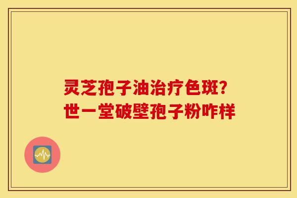 灵芝孢子油治疗色斑？世一堂破壁孢子粉咋样