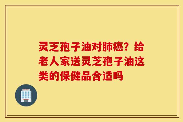 灵芝孢子油对肺癌？给老人家送灵芝孢子油这类的保健品合适吗