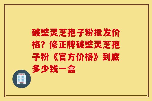 破壁灵芝孢子粉批发价格？修正牌破壁灵芝孢子粉《官方价格》到底多少钱一盒