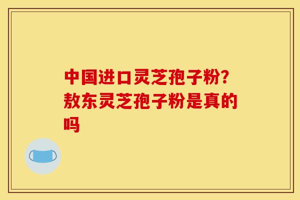 中国进口灵芝孢子粉？敖东灵芝孢子粉是真的吗