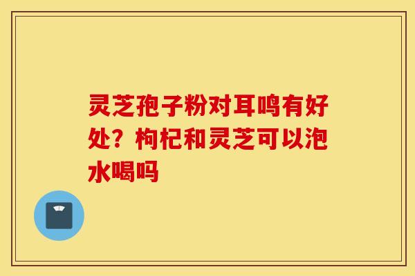 灵芝孢子粉对耳鸣有好处？枸杞和灵芝可以泡水喝吗