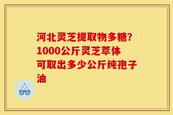 河北灵芝提取物多糖？1000公斤灵芝萃体可取出多少公斤纯孢子油