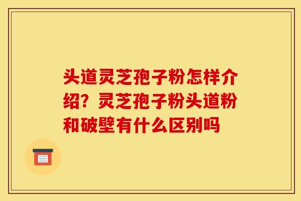 头道灵芝孢子粉怎样介绍？灵芝孢子粉头道粉和破壁有什么区别吗