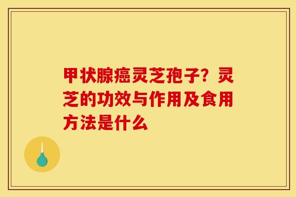 甲状腺癌灵芝孢子？灵芝的功效与作用及食用方法是什么