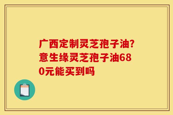 广西定制灵芝孢子油？意生缘灵芝孢子油680元能买到吗