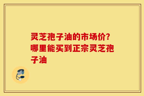 灵芝孢子油的市场价？哪里能买到正宗灵芝孢子油