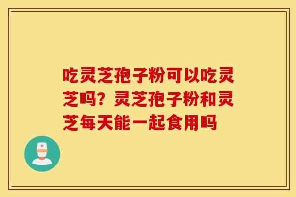 吃灵芝孢子粉可以吃灵芝吗？灵芝孢子粉和灵芝每天能一起食用吗