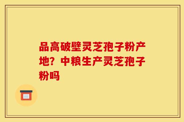 品高破壁灵芝孢子粉产地？中粮生产灵芝孢子粉吗