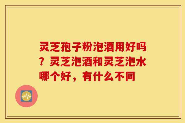 灵芝孢子粉泡酒用好吗？灵芝泡酒和灵芝泡水哪个好，有什么不同