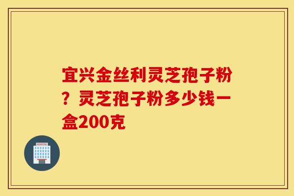 宜兴金丝利灵芝孢子粉？灵芝孢子粉多少钱一盒200克