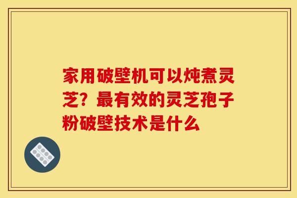 家用破壁机可以炖煮灵芝？最有效的灵芝孢子粉破壁技术是什么