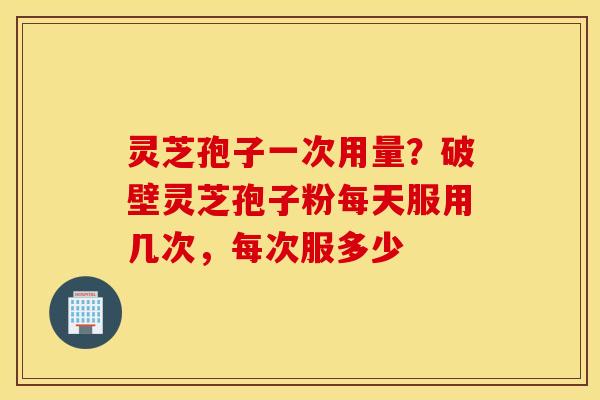 灵芝孢子一次用量？破壁灵芝孢子粉每天服用几次，每次服多少