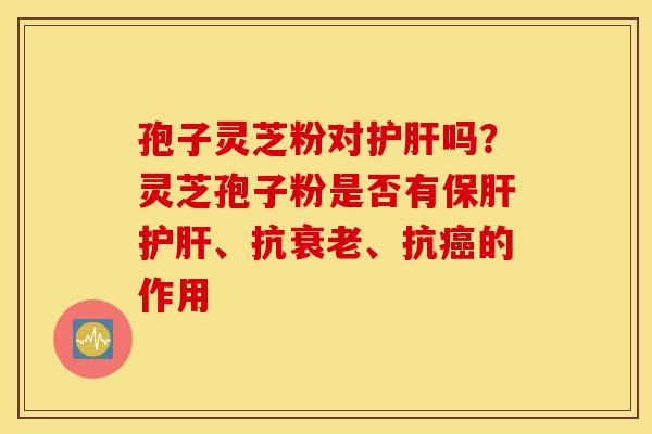 孢子灵芝粉对护肝吗？灵芝孢子粉是否有保肝护肝、抗衰老、抗癌的作用