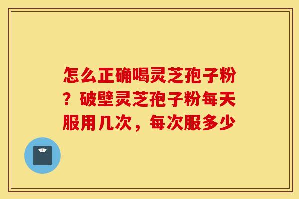 怎么正确喝灵芝孢子粉？破壁灵芝孢子粉每天服用几次，每次服多少