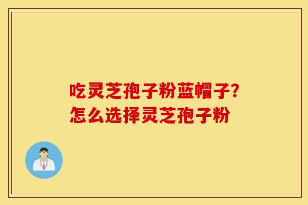 吃灵芝孢子粉蓝帽子？怎么选择灵芝孢子粉