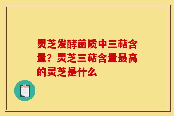 灵芝发酵菌质中三萜含量？灵芝三萜含量最高的灵芝是什么