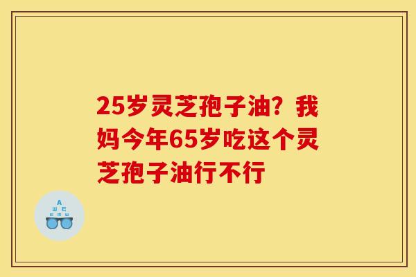 25岁灵芝孢子油？我妈今年65岁吃这个灵芝孢子油行不行