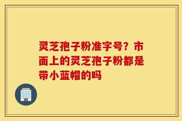 灵芝孢子粉准字号？市面上的灵芝孢子粉都是带小蓝帽的吗