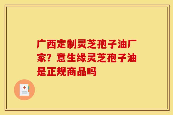 广西定制灵芝孢子油厂家？意生缘灵芝孢子油是正规商品吗