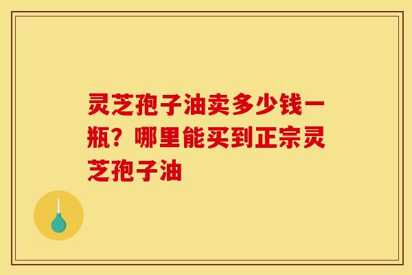 灵芝孢子油卖多少钱一瓶？哪里能买到正宗灵芝孢子油