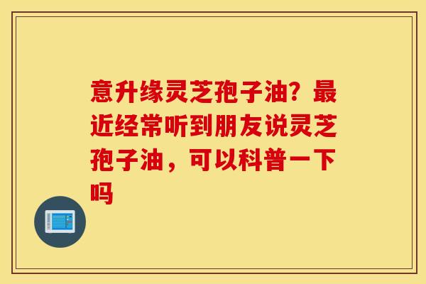 意升缘灵芝孢子油？最近经常听到朋友说灵芝孢子油，可以科普一下吗