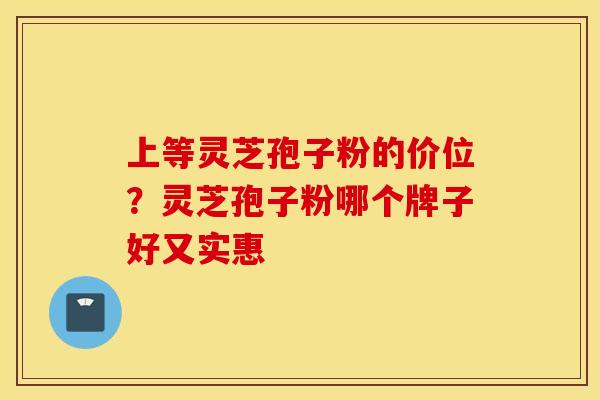 上等灵芝孢子粉的价位？灵芝孢子粉哪个牌子好又实惠